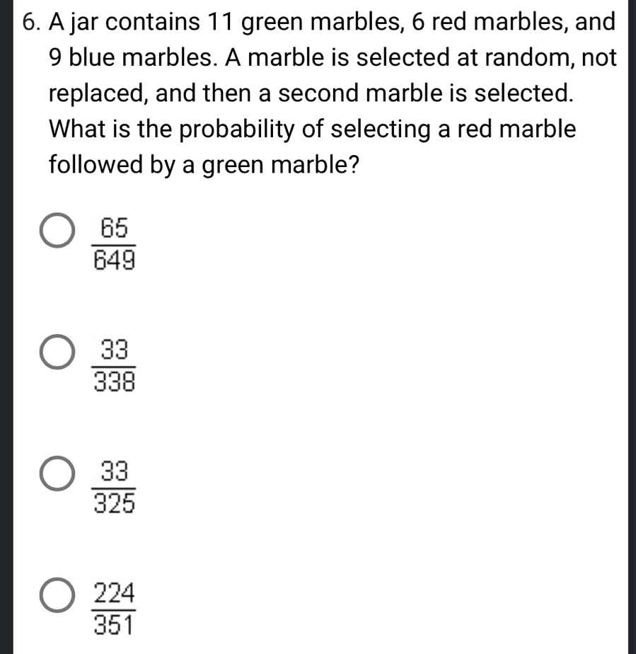 A jar contains 11 green marbles, 6 red marbles, and
9 blue marbles. A marble is selected at random, not
replaced, and then a second marble is selected.
What is the probability of selecting a red marble
followed by a green marble?
 65/649 
 33/338 
 33/325 
 224/351 