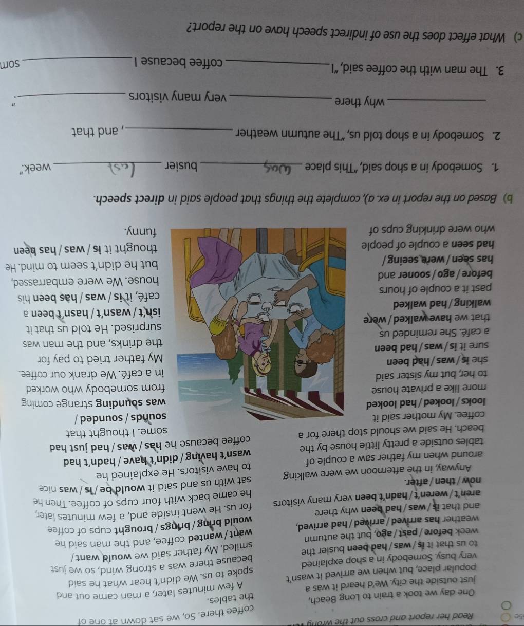 5e Read her report and cross out the wrong 
coffee there. So, we sat down at one of
One day we took a train to Long Beach,
the tables.
just outside the city. We'd heard it was a
popular place, but when we arrived it wasn’t A few minutes later, a man came out and
spoke to us. We didn’t hear what he said
very busy. Somebody in a shop explained because there was a strong wind, so we just
to us that it is/was/had been busier the
week before/ past / ago, but the autumn smiled. My father said we would want
weather has arrived / arrived / had arrived, want/wanted coffee, and the man said he
and that is /was /had been why there would bring / brings/ brought cups of coffee
aren’t/weren’t/hadn’t been very many visitors for us. He went inside and, a few minutes later,
he came back with four cups of coffee. Then he
now / then / after.
Anyway, in the afternoon we were walking sat with us and said it would be / is /was nice
around when my father saw a couple of to have visitors. He explained he
tables outside a pretty little house by the wasn’t having / didn’t have / hadn’t had
beach. He said we should stop there for a coffee because he has / was / had just had
some. I thought that
coffee. My mother said itsounds / sounded /
looks / looked / had looked was sounding strange coming
more like a private housefrom somebody who worked
to her, but my sister saidin a café. We drank our coffee.
she is/was/had been
My father tried to pay for
sure it is/was / had been
the drinks, and the man was
a café. She reminded us
that we have walked / weresurprised. He told us that it
ish
walking/ had walkedt / wasn´t / hasn´t been a
past it a couple of hourscafé, it is / was / has been his
before / ago / sooner andhouse. We were embarrassed,
has seen / were seeing /but he didn’t seem to mind. He
had seen a couple of peoplethought it is / was /has been
who were drinking cups of funny.
b) Based on the report in ex. a), complete the things that people said in direct speech.
1. Somebody in a shop said, “This place _busier _week.”
2. Somebody in a shop told us, “The autumn weather_
, and that
_why there _very many visitors_
"
3. The man with the coffee said, “I _coffee because I_
som
c) What effect does the use of indirect speech have on the report?