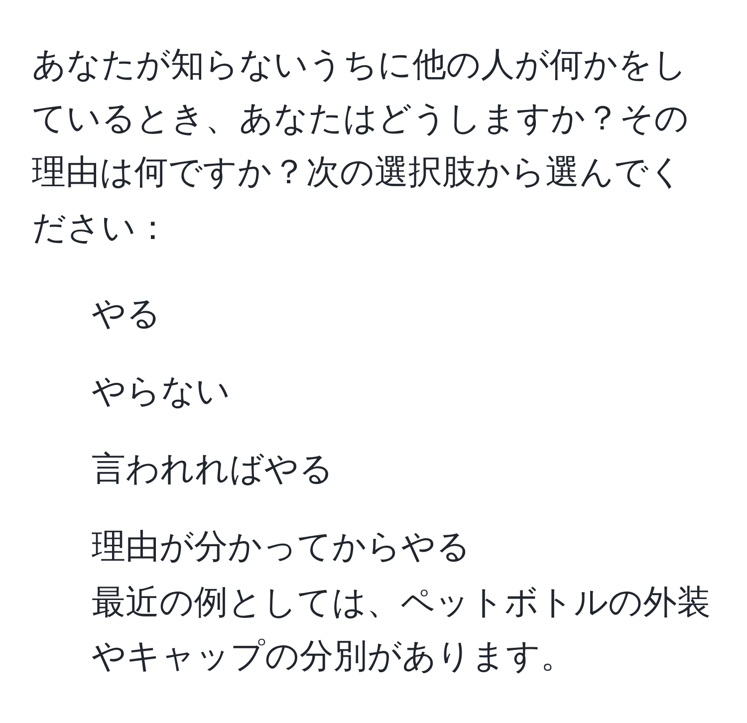 あなたが知らないうちに他の人が何かをしているとき、あなたはどうしますか？その理由は何ですか？次の選択肢から選んでください：  
1. やる  
2. やらない  
3. 言われればやる  
4. 理由が分かってからやる  
最近の例としては、ペットボトルの外装やキャップの分別があります。