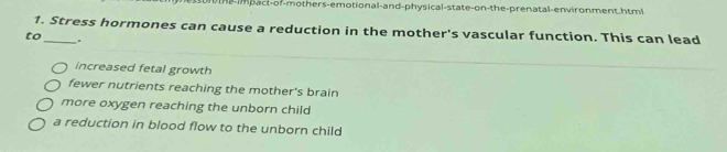 n-impact-of-mothers-emotional-and-physical-state-on-the-prenatal-environment.html
1. Stress hormones can cause a reduction in the mother's vascular function. This can lead
to_ .
increased fetal growth
fewer nutrients reaching the mother's brain
more oxygen reaching the unborn child
a reduction in blood flow to the unborn child