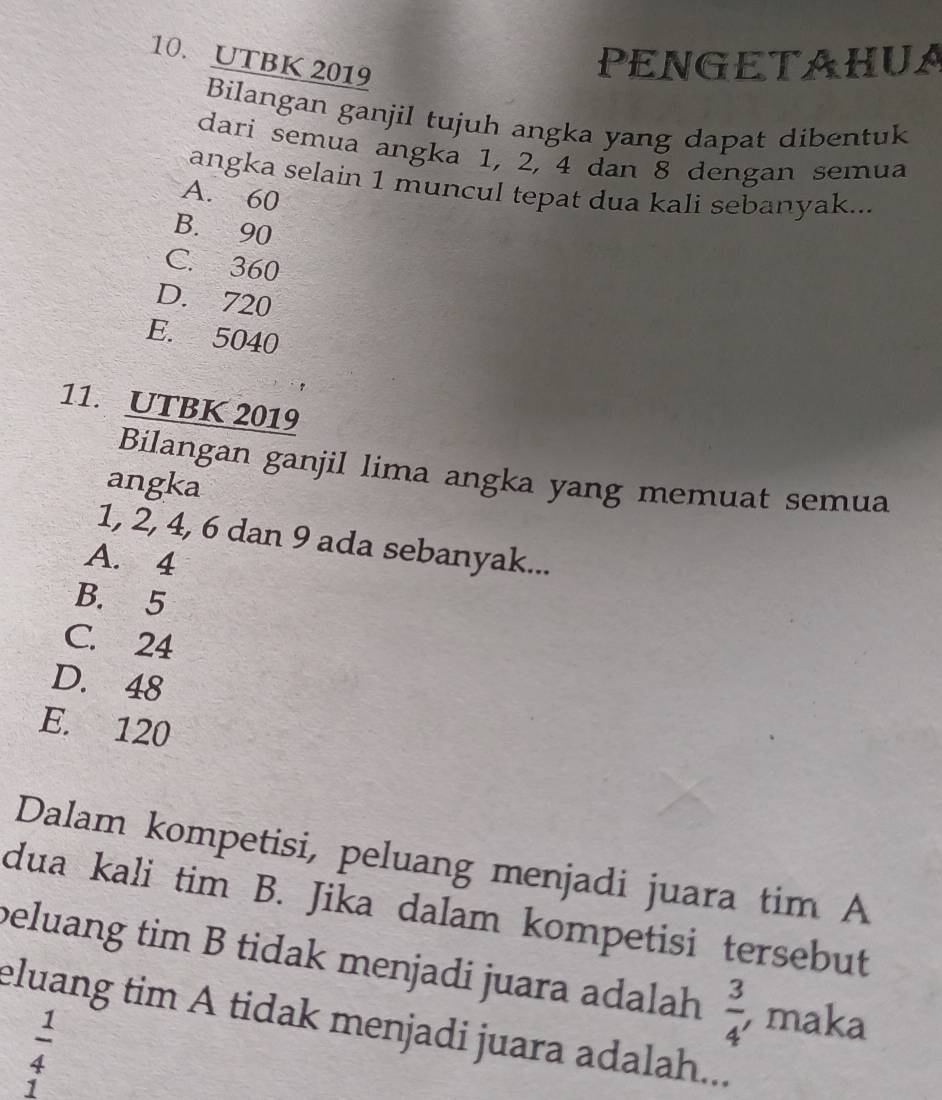 UTBK 2019
PENGETAHUA
Bilangan ganjil tujuh angka yang dapat dibentuk
dari semua angka 1, 2, 4 dan 8 dengan semua
angka selain 1 muncul tepat dua kali sebanyak...
A. 60
B. 90
C. 360
D. 720
E. 5040
11. UTBK 2019
Bilangan ganjil lima angka yang memuat semua
angka
1, 2, 4, 6 dan 9 ada sebanyak...
A. 4
B. 5
C. 24
D. 48
E. 120
Dalam kompetisi, peluang menjadi juara tim A
dua kali tim B. Jika dalam kompetisi tersebut
beluang tim B tidak menjadi juara adalah  3/4  , maka
eluang tim A tidak menjadi juara adalah...
 1/4 
1