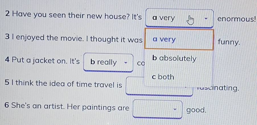 Have you seen their new house? It's a very
enormous!
3 I enjoyed the movie. I thought it was a very funny.
4 Put a jacket on. It's b really Co b absolutely
c both
5 I think the idea of time travel is
fascinating.
6 She's an artist. Her paintings are
good.