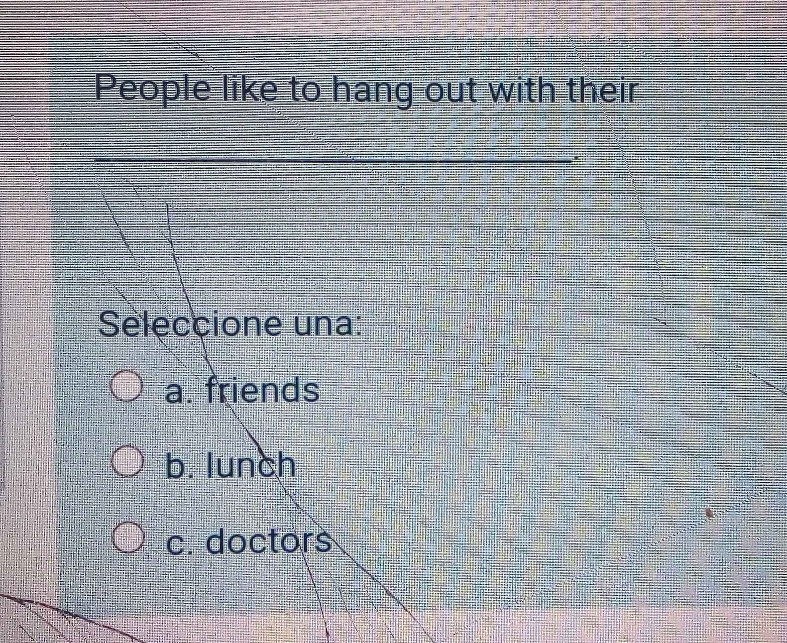 People like to hang out with their
Seleccione una:
a. friends
b. lunch
c. doctors