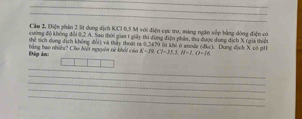 Điện phân 2 lít dung dịch KCl 0,5 M với điện cực trơ, màng ngăn xốp bằng dòng điện có 
cường độ không đổi 0, 2 A. Sau thời gian t giây thì dừng điện phân, thu được dung dịch X (giả thiết 
thể tích dung dịch không đổi) và thấy thoát ra 0,2479 lít khí ở anode (đkc). Dung dịch X có pH 
bằng bao nhiêu? Cho biết nguyên tử khối của K=39, Cl=35, 5, H=1, O=16. 
Đáp án: 
_ 
_ 
_ 
_ 
_