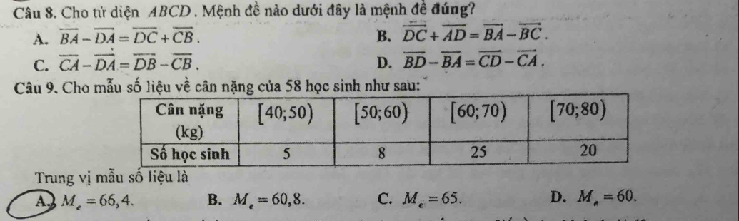 Cho tử diện ABCD . Mệnh đề nào dưới đây là mệnh đề đúng?
A. overline BA-overline DA=overline DC+overline CB. B. overline DC+overline AD=overline BA-overline BC.
C. overline CA-overline DA=overline DB-overline CB. D. overline BD-overline BA=overline CD-overline CA.
Câu 9. Cho mẫu số liệu về cân nặng của 58 học sinh như sau:
Trung vị mẫu số liệu là
A M_e=66,4. B. M_e=60,8. C. M_e=65. D. M_e=60.