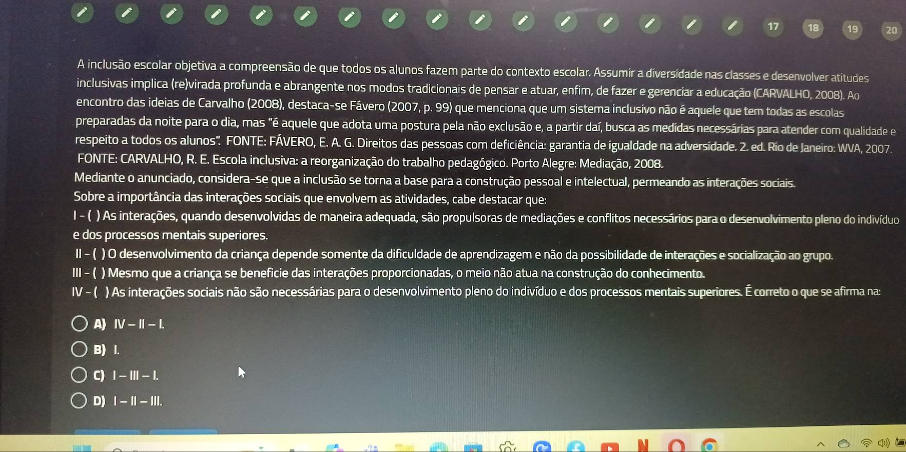 A inclusão escolar objetiva a compreensão de que todos os alunos fazem parte do contexto escolar. Assumír a díversídade nas classes e desenvolver atitudes
inclusivas implica (re)virada profunda e abrangente nos modos tradicionais de pensar e atuar, enfim, de fazer e gerencíar a educação (CARVALHO, 2008). Ao
encontro das ideias de Carvalho (2008), destaca-se Fávero (2007, p. 99) que menciona que um sistema inclusivo não é aquele que tem todas as escolas
preparadas da noite para o dia, mas "é aquele que adota uma postura pela não exclusão e, a partir daí, busca as medídas necessárias para atender com qualidade e
respeito a todos os alunos'. FONTE: FÁVERO, E. A. G. Direitos das pessoas com deficiência: garantia de igualdade na adversidade. 2. ed. Río de Janeiro: WVA, 2007.
FONTE: CARVALHO, R. E. Escola inclusiva: a reorganização do trabalho pedagógico. Porto Alegre: Mediação, 2008.
Mediante o anunciado, considera-se que a inclusão se torna a base para a construção pessoal e intelectual, permeando as interações sociais.
Sobre a importância das interações sociais que envolvem as atividades, cabe destacar que:
I - ( ) As interações, quando desenvolvidas de maneira adequada, são propulsoras de mediações e conflitos necessários para o desenvolvimento pleno do indivíduo
e dos processos mentais superiores.
II - ( ) O desenvolvimento da criança depende somente da dificuldade de aprendizagem e não da possibilidade de interações e socialização ao grupo.
III - ( ) Mesmo que a criança se beneficie das interações proporcionadas, o meio não atua na construção do conhecimento.
Ⅳ - ( ) As interações sociais não são necessárias para o desenvolvimento pleno do indivíduo e dos processos mentais superiores. É correto o que se afirma na:
A) IV-II-I.
B) I.
C) I - III - |.
D) |-| I1 - III.