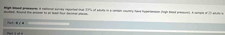 High blood pressure: A national survey reported that 33% of adults in a certain country have hypertension (high blood pressure). A sample of 23 adults is 
studied. Round the answer to at least four decimal places. 
Part: 0 / 4 
Part 1 of 4