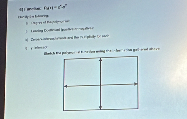 Function: P_6(x)=x^4-x^2
Identify the following: 
l) Degree of the potynomial: 
j) Leading Coefficient (positive or negative): 
k) Zeros/x-intercepts/roots and the multiplicity for each 
i) y - intercept: 
Sketch the polynomial function using the information gathered above