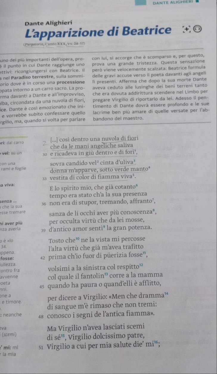 Dante Alighierí
Dante Alighieri
Lapparizione di Beatrice  ◎
(Purgatorio, Canto XXX, vv. 28-57)
uno dei più importanti dell'opera, pro- con lui, si accorge che è scomparso e, per questo,
é il punto in cui Dante raggiunge uno prova una grande tristezza. Questa sensazione
ettivi: ricongiungersi con Beatrice. Il però viene velocemente scalzata: Beatrice formula
a nel Paradiso terrestre, sulla sommi- delle gravi accuse verso il poeta davanti agli angeli
orio dove è in corso una processione li presenti. Afferma che dopo la sua morte Dante
opata íntorno a un carro sacro. La pro- aveva ceduto alle lusinghe dei beni terreni tanto
rma davanti a Dante e all’improvviso, che era dovuta addirittura scendere nel Limbo per
álba, circondata da una nuvola di fiori, pregare Virgilio di riportarlo da lei. Adesso il pen-
ice. Dante è così emozionato che ini- timento di Dante dovrà essere profondo e le sue
e vorrebbe subito confessare quello lacrime ben più amare di quelle versate per l’ab-
rgilio, ma, quando si volta per parlare bandono del maestro.
[...] così dentro una nuvola di fiori
ri: dal carro 2 che da le mani angeliche saliva
vel: su un 30 e ricadeva in giù dentro e di fori¹,
con una sovra candido vel² cinta d’uliva³
rami e foglie donna m’apparve, sotto verde manto*
33 vestita di color di fiamma viva³.
a viva:
E lo spirito mio, che già cotantoº
tempo era stato ch’a la sua presenza
senza ...
c   la sua 36 non era di stupor, tremando, affranto’,
esse trêmare sanza de li occhi aver più conoscenza®,
hi aver più per occulta virtù che da lei mosse,
nza avería 39 d’antico amor sentì° la gran potenza.
o è «lo Tosto che¹ ne la vista mi percosse
34. l'alta virtù che già mavea trafitto
ppena.
fosse: 42 prima ch’io fuor di püerizia fosse”,
iullezza.
ontro fra volsimi a la sinistra col respitto”
avvenne col quale il fantolin¹ corre a la mamma
oeta
nni. 45 quando ha paura o quand’elli è afflitto,
one a
e timore. per dicere a Virgilio: «Men che dramma¹⁴
di sangue mè rimaso che non tremi:
: neanche 48 conosco i segni de l’antica fiamma».
eva Ma Virgilio n’avea lasciati scemi
(scemi) di sé', Virgilio dolcissimo patre,
' mi: mi s1 Virgilio a cui per mia salute die’ mi¹;
r la mia