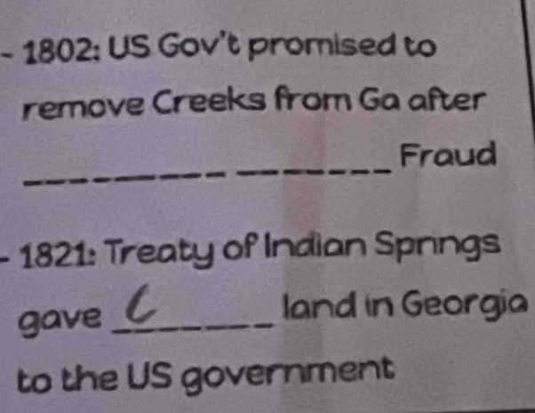 1802: US Gov't promised to 
remove Creeks from Ga after 
_ 
Fraud 
- 1821: Treaty of Indian Springs 
gave_ 
land in Georgia 
to the US government