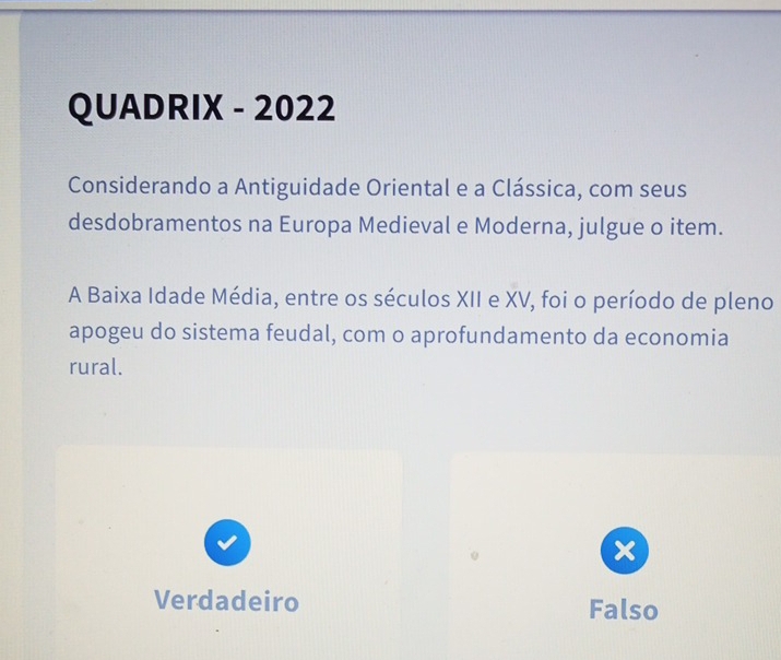 QUADRIX - 2022
Considerando a Antiguidade Oriental e a Clássica, com seus
desdobramentos na Europa Medieval e Moderna, julgue o item.
A Baixa Idade Média, entre os séculos XII e XV, foi o período de pleno
apogeu do sistema feudal, com o aprofundamento da economia
rural.
x
Verdadeiro Falso