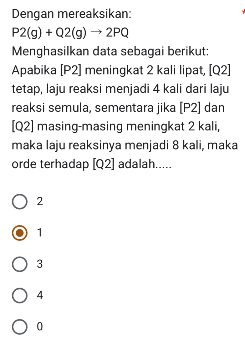 Dengan mereaksikan:
P2(g)+Q2(g)to 2PQ
Menghasilkan data sebagai berikut:
Apabika [ P2 ] meningkat 2 kali lipat, [Q2]
tetap, laju reaksi menjadi 4 kali dari laju
reaksi semula, sementara jika [ P2 ] dan
[ Q2 ] masing-masing meningkat 2 kali,
maka laju reaksinya menjadi 8 kali, maka
orde terhadap [ Q2 ] adalah.....
2
1
3
4
0