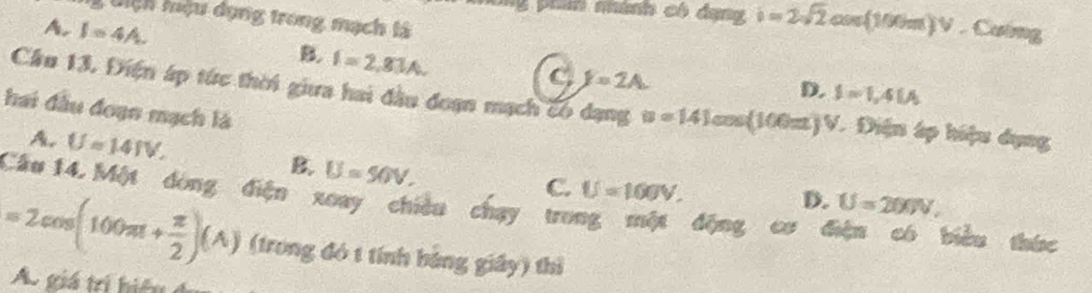 Uiệh hệu dụng trong mạch tà
4 phín nhành có dạng i=2sqrt(2)cos (100m)V. Cường
A. I=4A. B. I=2,83A.
C y=2A
D. I=1,4IA
Cầu 13. Điện áp túc thời giữa hai đầu đoạn mạch có dạng u=141cos (100π )V V. Điện áp hiệu dụng
hai đầu đoạn mạch là
A. U=141V. B. U=50V.
C. U=100V.
D. U=200V, 
Cầu 14, Một dòng điện xoay chiêu chạy trong một động cơ điện có biểu thức
=2cos (100π + π /2 )(A) (trong đó t tính bảng giấy) thì
A. giá tri hiệ u ở