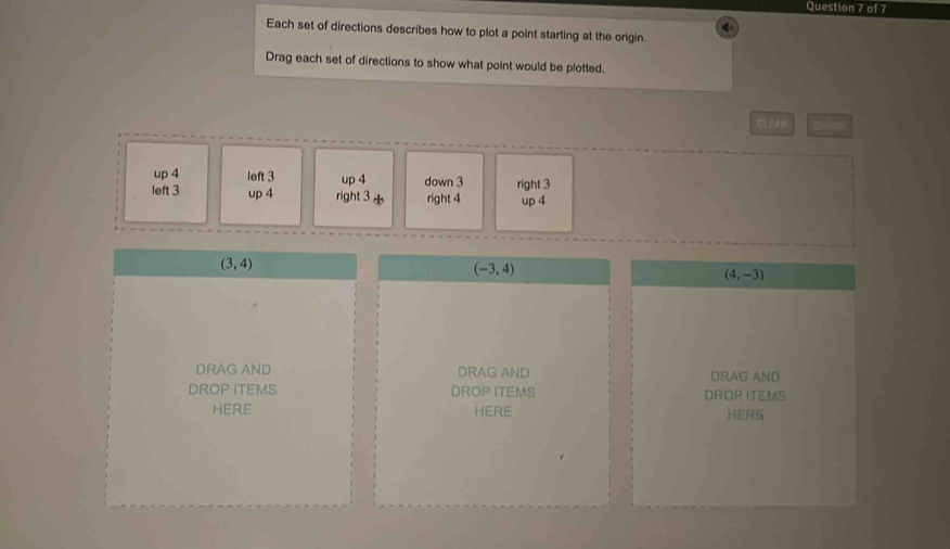 Each set of directions describes how to plot a point starting at the origin.
Drag each set of directions to show what point would be plotted.
CL EAn
up 4 left 3 up 4 down 3
left 3 up 4 right 3 right 4 right 3 up 4
(3,4)
(-3,4)
(4,-3)
DRAG AND DRAG AND DRAG AND
DROP ITEMS DROP ITEMS DROP ITEMS
HERE HERE HERG