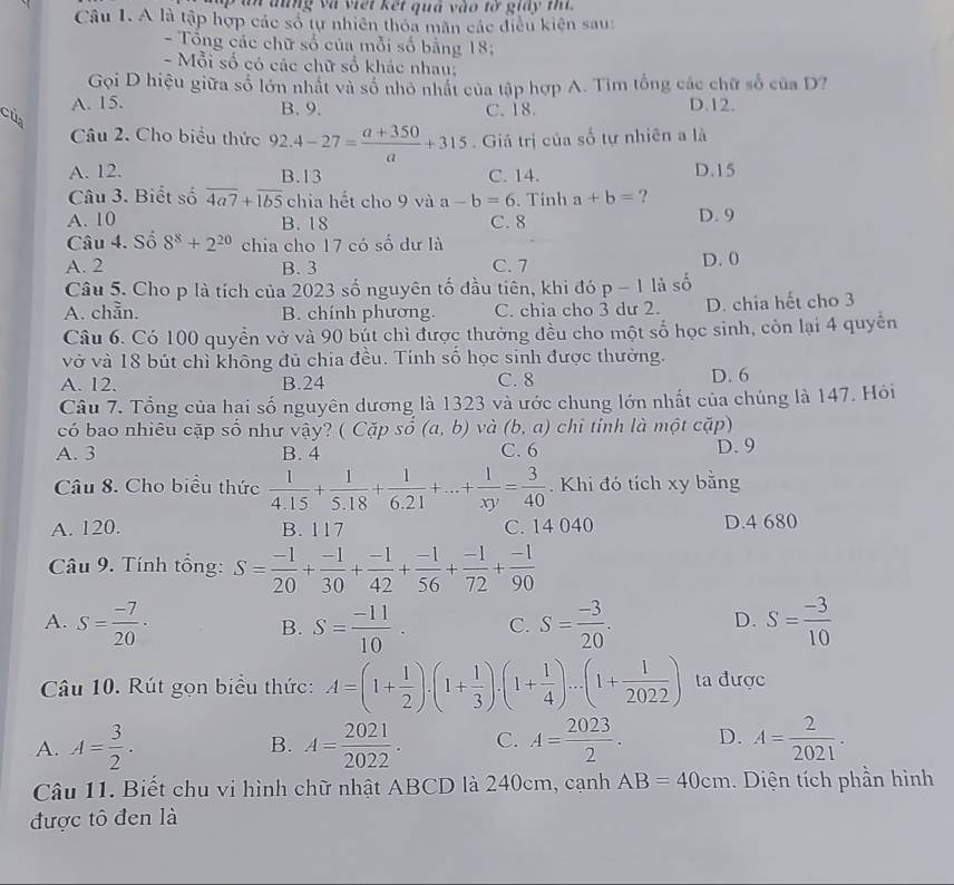 an đũng và viết kết quả vào tờ giay t
Câu I. A là tập hợp các số tự nhiên thỏa mãn các điều kiện sau:
- Tổng các chữ số của mỗi số bằng 18;
- Mỗi số có các chữ số khác nhau;
Gọi D hiệu giữa số lớn nhật và số nhỏ nhất của tập hợp A. Tìm tổng các chữ số của D?
A. 15. B. 9. C. 18. D.12.
của
Câu 2. Cho biểu thức 92.4-27= (a+350)/a +315. Giá trị của số tự nhiên a là
A. 12. B.13 C. 14. D.15
Câu 3. Biết số overline 4a7+overline 1b5 chia hết cho 9 và a-b=6. Tính a+b= ?
A. 10 B. 18 C. 8 D. 9
Câu 4. Số 8^8+2^(20) chia cho 17 có số dư là
A. 2 B. 3 C. 7 D.0
Câu 5. Cho p là tích của 2023 số nguyên tố đầu tiên, khi đó p-1 là số
A. chẵn. B. chính phương. C. chia cho 3 dư 2. D. chia hết cho 3
Câu 6. Có 100 quyền vở và 90 bút chì được thưởng đều cho một số học sinh, còn lại 4 quyền
vở và 18 bút chì không đủ chia đều. Tính số học sinh được thường.
A. 12. B.24 C. 8 D. 6
Câu 7. Tổng của hai số nguyên dương là 1323 và ước chung lớn nhất của chúng là 147. Hỏi
có bao nhiêu cặp số như vậy? ( Cặp số (a,b) và (b,a) chỉ tính là một cặp)
A. 3 B. 4 C. 6 D. 9
Câu 8. Cho biểu thức  1/4.15 + 1/5.18 + 1/6.21 +...+ 1/xy = 3/40 . Khi đó tích xy bằng
A. 120. B. 117 C. 14 040 D.4 680
Câu 9. Tính tổng: S= (-1)/20 + (-1)/30 + (-1)/42 + (-1)/56 + (-1)/72 + (-1)/90 
A. S= (-7)/20 · S= (-11)/10 . C. S= (-3)/20 . S= (-3)/10 
B.
D.
Câu 10. Rút gọn biểu thức: A=(1+ 1/2 ).(1+ 1/3 ).(1+ 1/4 )...(1+ 1/2022 ) ta được
A. A= 3/2 . B. A= 2021/2022 . C. A= 2023/2 . D. A= 2/2021 .
Câu 11. Biết chu vi hình chữ nhật ABCD là 240cm, cạnh AB=40cm :. Diện tích phần hình
được tô đen là