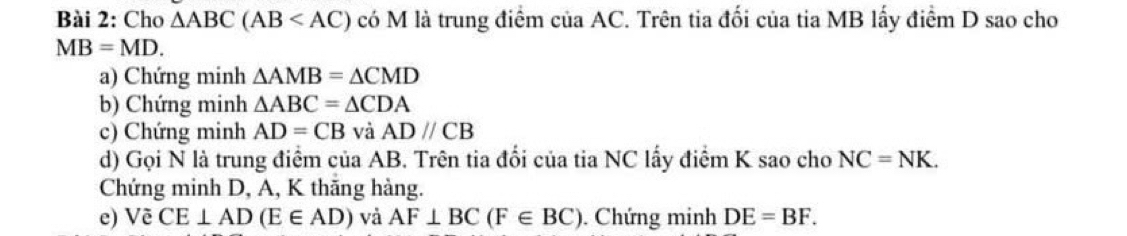 Cho △ ABC(AB có M là trung điểm của AC. Trên tia đối của tia MB lấy điểm D sao cho
MB=MD. 
a) Chứng minh △ AMB=△ CMD
b) Chứng minh △ ABC=△ CDA
c) Chứng minh AD=CB và ADparallel CB
d) Gọi N là trung điểm của AB. Trên tia đổi của tia NC lấy điểm K sao cho NC=NK. 
Chứng minh D, A, K thăng hàng. 
e) Vẽ CE⊥ AD(E∈ AD) và AF⊥ BC(F∈ BC). Chứng minh DE=BF.