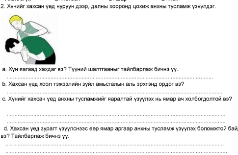 Χунийг хахсан γед нуруун дззре далньιхоοоронд цохиж анхныι тусламж узγулдзг. 
а. Χун яагаад хахдаг вэ? Тууний шалтгааныг тайлбарлаж бичнз γу. 
_ 
b. Χахсан γед хоол тэжззлийн зγйл амьсгальн аль эрхтэнд ордог вэ? 
_ 
с. Χунийг хахсан γед анхны тусламжийг яаралτай γзγγлэх нь ямар ач холбогдолτой вэ? 
_ 
_ 
. Χахсан γед зурагт γзγγлснззс θер ямар аргаар анхныι тусламж γзγγлзх боломжтой бай 
вэʔ Тайлбарлаж бичнэ γγ. 
_ 
_