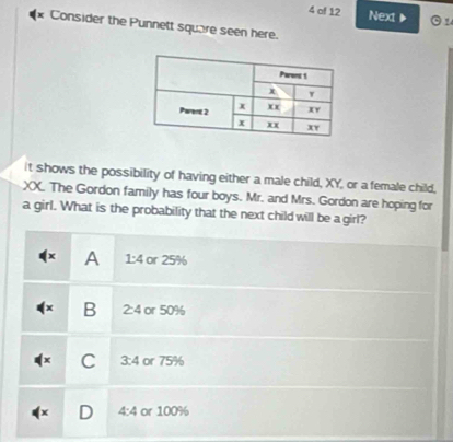 of 12 Next ▶  1
* Consider the Punnett square seen here.
it shows the possibility of having either a male child, XY, or a female child,
XX. The Gordon family has four boys. Mr. and Mrs. Gordon are hoping for
a girl. What is the probability that the next child will be a girl?
A 1:4 or 25%
B 2:4 or 50%
C 3:4 or 75%
4:4 or 100%