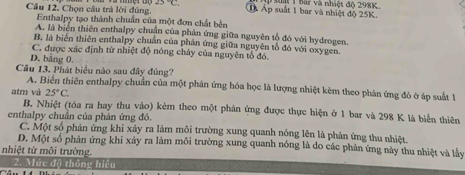 ập suật 1 bar và nhiệt độ 298K.
Câu 12. Chọn câu trả lời đúng.
# và mmệt độ 25°C. D Áp suất 1 bar và nhiệt độ 25K.
Enthalpy tạo thành chuần của một đơn chất bền
A. là biên thiên enthalpy chuận của phản ứng giữa nguyên tố đó với hydrogen.
B. là biến thiên enthalpy chuẩn của phản ứng giữa nguyên tố đó với oxygen.
C. được xác định từ nhiệt độ nóng chảy của nguyên tố đó.
D. bằng 0.
Câu 13. Phát biểu nào sau đây đúng?
A. Biến thiên enthalpy chuẩn của một phản ứng hóa học là lượng nhiệt kèm theo phản ứng đó ở áp suất 1
atm và 25°C.
B. Nhiệt (tỏa ra hay thu vào) kèm theo một phản ứng được thực hiện ở 1 bar và 298 K là biến thiên
enthalpy chuần của phản ứng đó.
C. Một số phản ứng khi xảy ra làm môi trường xung quanh nóng lên là phản ứng thu nhiệt.
D. Một số phản ứng khi xảy ra làm môi trường xung quanh nóng là do các phản ứng này thu nhiệt và lấy
nhiệt từ môi trường.
2. Mức độ thông hiếu