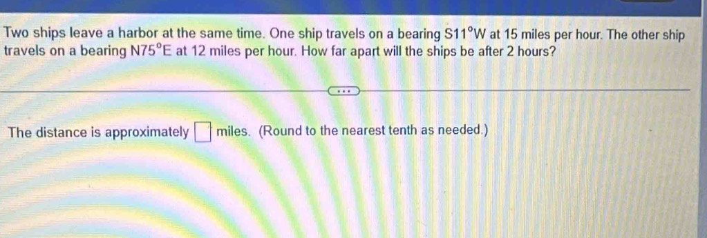 Two ships leave a harbor at the same time. One ship travels on a bearing S11°W at 15 miles per hour. The other ship 
travels on a bearing N75°E at 12 miles per hour. How far apart will the ships be after 2 hours? 
The distance is approximately □° miles. (Round to the nearest tenth as needed.)