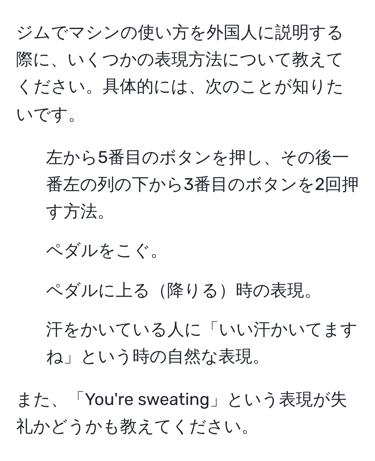 ジムでマシンの使い方を外国人に説明する際に、いくつかの表現方法について教えてください。具体的には、次のことが知りたいです。  
1. 左から5番目のボタンを押し、その後一番左の列の下から3番目のボタンを2回押す方法。  
2. ペダルをこぐ。  
3. ペダルに上る降りる時の表現。  
4. 汗をかいている人に「いい汗かいてますね」という時の自然な表現。  

また、「You're sweating」という表現が失礼かどうかも教えてください。