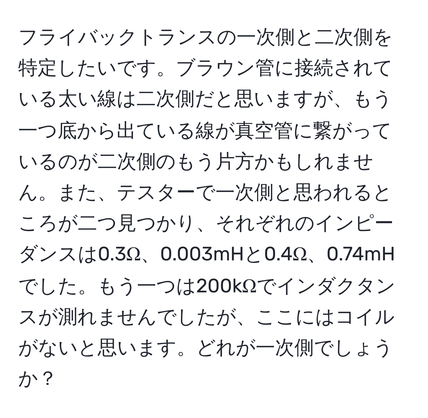 フライバックトランスの一次側と二次側を特定したいです。ブラウン管に接続されている太い線は二次側だと思いますが、もう一つ底から出ている線が真空管に繋がっているのが二次側のもう片方かもしれません。また、テスターで一次側と思われるところが二つ見つかり、それぞれのインピーダンスは0.3Ω、0.003mHと0.4Ω、0.74mHでした。もう一つは200kΩでインダクタンスが測れませんでしたが、ここにはコイルがないと思います。どれが一次側でしょうか？