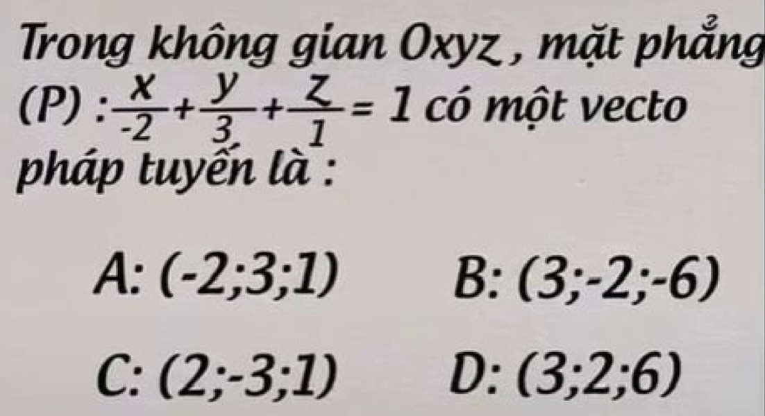 Trong không gian Oxyz , mặt phẳng
(P):  x/-2 + y/3 + z/1 =1 Cwidehat O một vecto
pháp tuyến là :
A:(-2;3;1)
B: (3;-2;-6)
C:(2;-3;1)
D: (3;2;6)