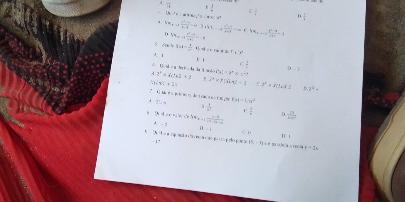 A.  1/24 
B.  1/6 
C  1/4 
4. Qual é a afirmação correcta?
D.  2/3 
A. lim_xto 3 (x^2-9)/x+3 =0 B lim_xto -3 (x^2-9)/x+3 =∈fty C lim_xto -3 (x^2-9)/x+3 =3
D lim_xto 3 (x^2-9)/x+3 =-6
5. Sendo f(x)= 1/x^3  Qual é o valor de f'(1(1) 7
A. 3
B. 1
C  1/3  D. - 3
6. Qual é a derivada da função f(x)=2^x* x^2?
A. 2^x* X(ln 2+2 B. 2^x* X(XLn2+2 C. 2^x* X(LnX2
(LnX+2X
D. 2^x·
7. Qual é a primeira derivada da função f(x)=Lnx^2
A 2Lnx B  1/X^2  C  2/x  D.  2x/ln x^2 
8 Qual é o valor de lim_xto 2 (x-2)/x^2-5x+6 
A. - 2 B. - 1 D 1
C. 0
9. Qual é a equação da recta que passa pelo ponto (5,-3) é é paralela a recta y=2x
- 1?
a