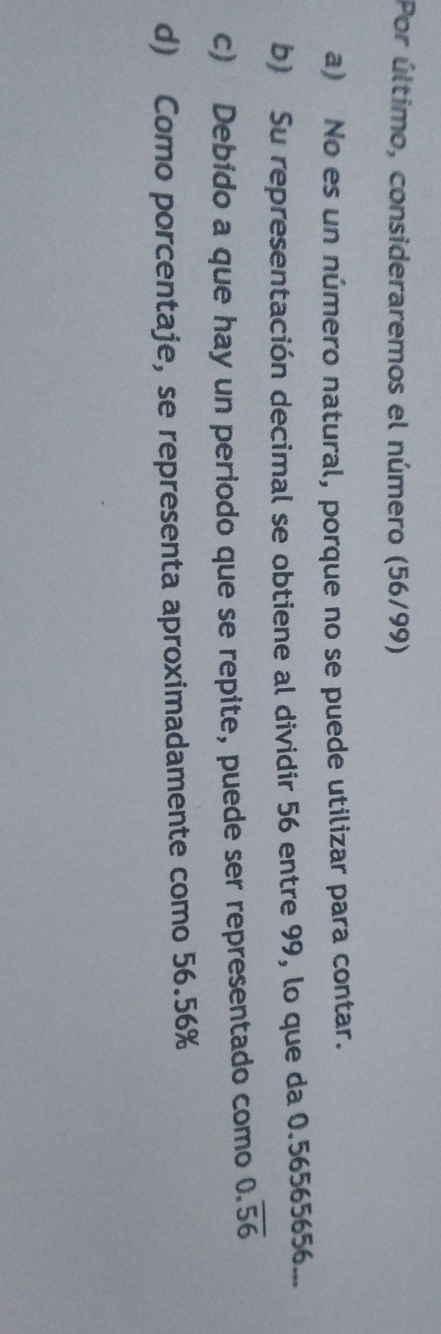 Por último, consideraremos el número (56/99)
a) No es un número natural, porque no se puede utilizar para contar.
b) Su representación decimal se obtiene al dividir 56 entre 99, lo que da 0.56565656...
c) Debido a que hay un periodo que se repite, puede ser representado como 0.overline 56
d) Como porcentaje, se representa aproximadamente como 56.56%