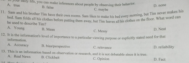 ll your daily life, you can make inferences about people by observing their behavior.
D. none
A. true B. false C. maybe
11. Sam and his brother Tim have their own rooms. Sam likes to make his bed every morning, but Tim never makes his
bed. Sam folds all his clothes before putting them away, but Tim leaves all his clothes on the floor. What word can
be used to describe Tim?
A. Young B. Mean C. Messy
D. Neat
12. It is the information's level of importance to a particular viewing purpose or explicitly stated need for that
information.
A. Accuracy B. bias/perspective C. relevance D. reliability
13. This is an information based on observation or research, and it is not debatable since it is true.
A. Real News B. Clickbait C. Opinion D. Fact