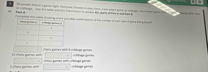 PREA 1 。
60 people attend a game night. Everyone chooses to play chess, a two-player game, or cribbage, a four-player game. All b playing either chess
or cribbage. Use the table and this information to answer ALL parts of Part A and Part B.
(a) Part A
Complete this table ssible combinations of the number of each type of game being played:
chess games with 8 cribbage games.
12 chess games with cribbage games.
chess games with cribbage games
2 chess games with cribbage games