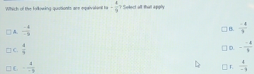 Which of the following quatients are equivalent to - 4/9  ? Select all that apply.
A.  (-4)/-9 
B.  (-4)/9 
C.  4/9 
D. - (-4)/9 
E. - 4/-9   4/-9 
F.