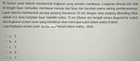 Screen saver televisi membentuk lingkaran yang semakin membesar. Lingkaran dimulai dari titik
di tengah layar, kemudian membesar menuju tepi layar dan berubah warna seiring pembesarannya.
Layar televisi membentuk persegi panjang berukuran 23 inci dengan rasio panjang dibanding lebar
adalah 4:3. Area tampilan layar memiliki radius 12 inci (diukur dari tengah secara diagonal ke sudut)
dan lingkaran screen saver yang membesar akan mencapai sudut dalam waktu 8 detik.
Luas lingkaran screen saver 20.25π inci^2 terjadi dalam waktu... detik.
a、 5
b. 4
c. 3
d. 6
e. 2