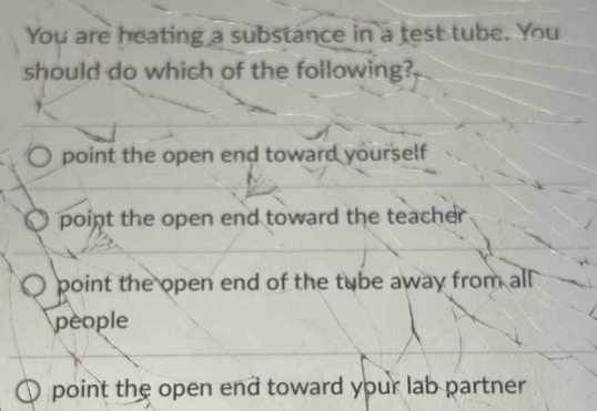 You are heating a substance in a test tube. You
should do which of the following?
point the open end toward yourself
point the open end toward the teacher
point the open end of the tube away from all 
people
point the open end toward your lab partner