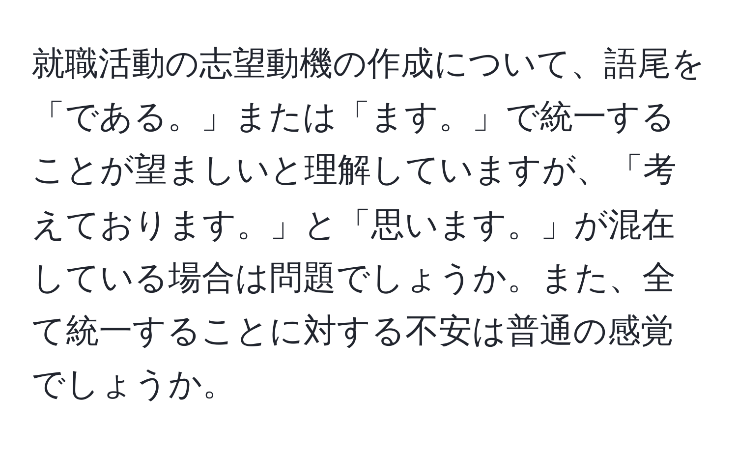 就職活動の志望動機の作成について、語尾を「である。」または「ます。」で統一することが望ましいと理解していますが、「考えております。」と「思います。」が混在している場合は問題でしょうか。また、全て統一することに対する不安は普通の感覚でしょうか。