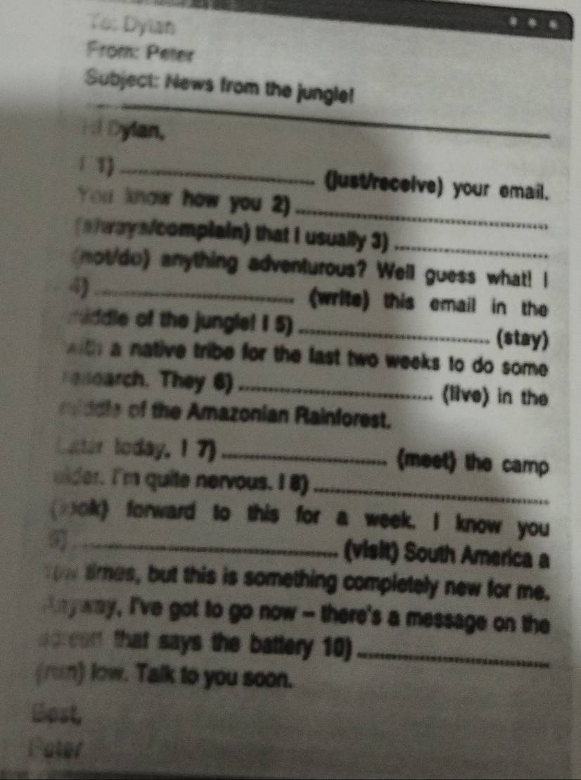 To: Dyian 
From: Peter 
_ 
Subject: News from the jungle! 
Hi Dylan, 
1 1) _(just/recelve) your email. 
You know how you 2)_ 
(aways/complain) that I usually 3)_ 
not/do) anything adventurous? Well guess what! I 
4) _(write) this email in the 
middle of the jungle! 1 5) _(stay) 
a native tribe for the last two weeks to do some 
Fenearch. They 6) _(live) in the 
iddle of the Amazonian Rainforest. 
Lucter today, 17) _(meet) the camp 
eider. I'm quite nervous. I 8)_ 
(lok) forward to this for a week. I know you 
_ 
(visit) South America a 
aines, but this is something completely new for me. 
n yway, I've got to go now - there's a message on the 
screent that says the battery 10)_ 
(rom) low. Talk to you soon. 
Bost, 
Pater