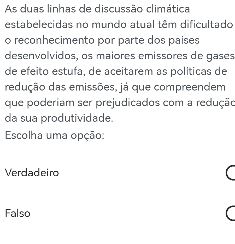 As duas linhas de discussão climática
estabelecidas no mundo atual têm dificultado
o reconhecimento por parte dos países
desenvolvidos, os maiores emissores de gases
de efeito estufa, de aceitarem as políticas de
redução das emissões, já que compreendem
que poderiam ser prejudicados com a redução
da sua produtividade.
Escolha uma opção:
Verdadeiro (
Falso