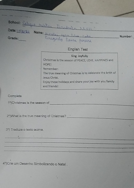 School: 
Date:_ Name: 
_ 
Grade: 
_ 
Number: 
English Test 
Sing Joyfully 
Christmas is the season of PEACE, LOVE, HAPPINES and 
HOPEI 
Remember: 
The true meaning of Chistmas is to celebrate the brith of 
Jesus Christ. 
Enjoy these holidays and share your joy with you family 
and friends! 
Complete 
1°)Christmas is the season of_
2° )What is the true meaning of Chistmas? 
_ 
3°) Traduza o texto acima 
_ 
_ 
_ 
_ 
4° Crie um Desenho Simbolizando o Natal .