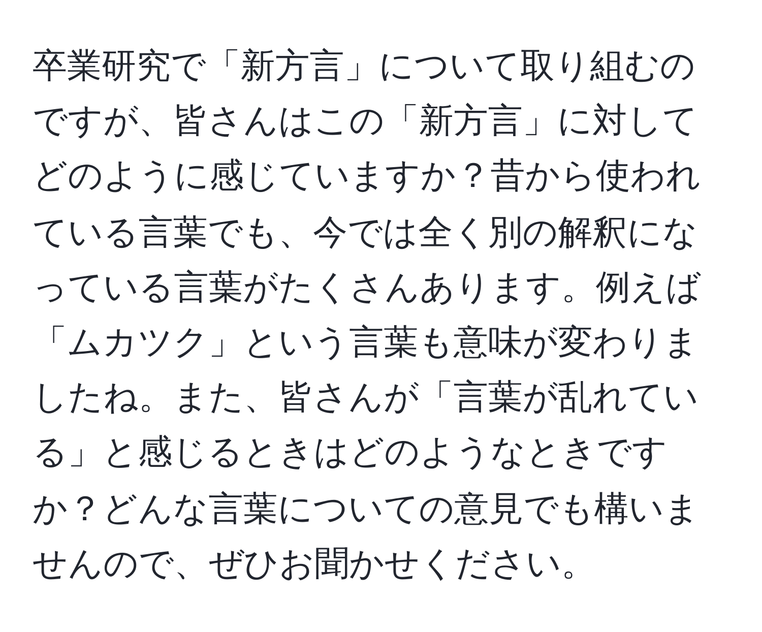 卒業研究で「新方言」について取り組むのですが、皆さんはこの「新方言」に対してどのように感じていますか？昔から使われている言葉でも、今では全く別の解釈になっている言葉がたくさんあります。例えば「ムカツク」という言葉も意味が変わりましたね。また、皆さんが「言葉が乱れている」と感じるときはどのようなときですか？どんな言葉についての意見でも構いませんので、ぜひお聞かせください。