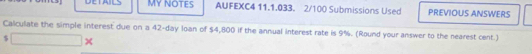 DETAILS MY NOTES AUFEXC4 11.1.033. 2/100 Submissions Used PREVIOUS ANSWERS 
Calculate the simple interest due on a 42-day loan of $4,800 if the annual interest rate is 9%. (Round your answer to the nearest cent.)
$ □ ×