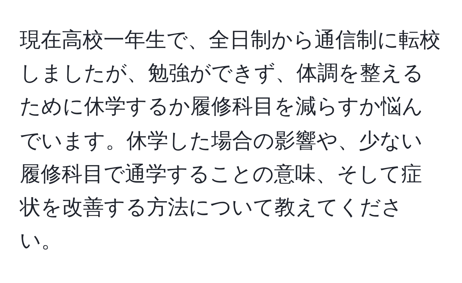 現在高校一年生で、全日制から通信制に転校しましたが、勉強ができず、体調を整えるために休学するか履修科目を減らすか悩んでいます。休学した場合の影響や、少ない履修科目で通学することの意味、そして症状を改善する方法について教えてください。