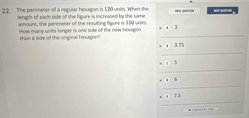 The perimeter of a regular hexagon is 120 units. When the PREV. QUESTION NEXT QUESTION
length of each side of the figure is increased by the same
amount, the perimeter of the resulting figure is 150 units.
How many units longer is one side of the new hexagon × A 3
than a side of the original hexagon?
× B 3.75
× C 5
× D 6
× E 7.5
COME BACK LATER