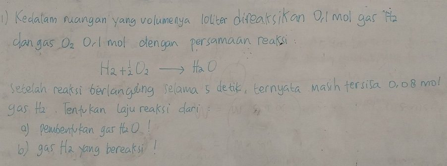 Kedalam ruangan yang volumenya lolter direaksikan 0 /mol gas H 
clangas O_2 O, 1 mol dengan persamaan reakssi:
H_2+^1_2O_2to HaO 
setelan reaksi berlangsing selama 5 detik, ternyata masih tersisa 0, 08 mol
gas th. Tenfukan Laju reaksi dari 
a) pembenjukan gas t0! 
b) gas Ha yang bereaksi!