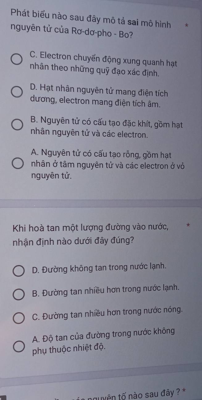 Phát biểu nào sau đây mô tả sai mô hình €*
nguyên tử của Rơ-dơ-pho - Bo?
C. Electron chuyển động xung quanh hạt
nhân theo những quỹ đạo xác định.
D. Hạt nhân nguyên tử mang điện tích
dương, electron mang điện tích âm.
B. Nguyên tử có cấu tạo đặc khít, gồm hạt
nhân nguyên tử và các electron.
A. Nguyên tử có cấu tạo rỗng, gồm hạt
nhân ở tâm nguyên tử và các electron ở vỏ
nguyên tử.
Khi hoà tan một lượng đường vào nước, *
nhận định nào dưới đây đúng?
D. Đường không tan trong nước lạnh.
B. Đường tan nhiều hơn trong nước lạnh.
C. Đường tan nhiều hơn trong nước nóng.
A. Độ tan của đường trong nước không
phụ thuộc nhiệt độ.
nguyên tố nào sau đây ? *