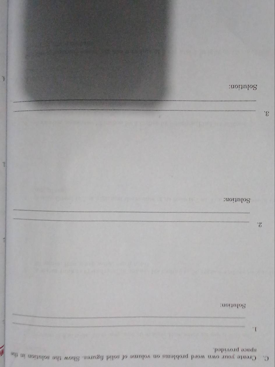 Create your own word problems on volume of solid figures. Show the solution in the 
space provided. 
1._ 
_ 
Solution: 
2._ 
_ 
Solution: 
3. 
3._ 
_ 
Solution: 
4.