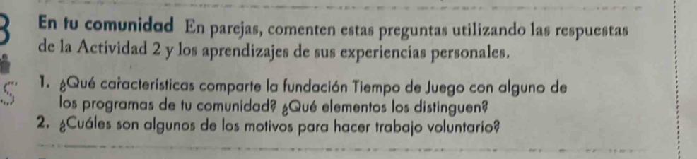 En fu comunidad En parejas, comenten estas preguntas utilizando las respuestas 
) de la Actividad 2 y los aprendizajes de sus experiencias personales. 
1. ¿Qué características comparte la fundación Tiempo de Juego con alguno de 
los programas de tu comunidad? ¿Qué elementos los distinguen? 
2. ¿Cuáles son algunos de los motivos para hacer trabajo voluntario?