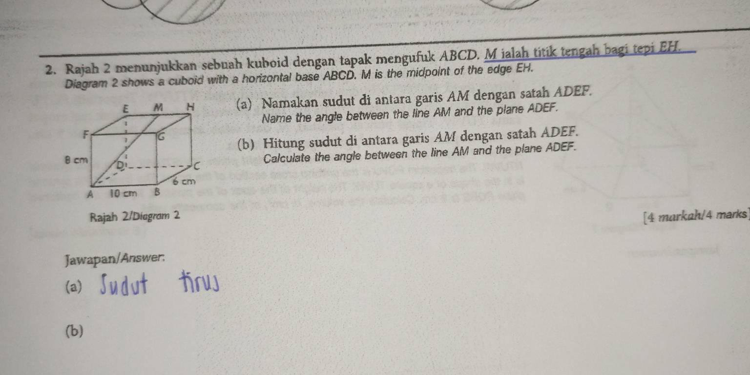 Rajah 2 menunjukkan sebuah kuboid dengan tapak mengufuk ABCD. M ialah titik tengah bagi tepi EH. 
Diagram 2 shows a cuboid with a horizontal base ABCD. M is the midpoint of the edge EH. 
(a) Namakan sudut di antara garis AM dengan satah ADEF. 
Name the angle between the line AM and the plane ADEF. 
(b) Hitung sudut di antara garis AM dengan satah ADEF. 
Calculate the angle between the line AM and the plane ADEF. 
Rajah 2/Diegrom 2 [4 markah/4 marks] 
Jawapan/Answer: 
(a) 
(b)