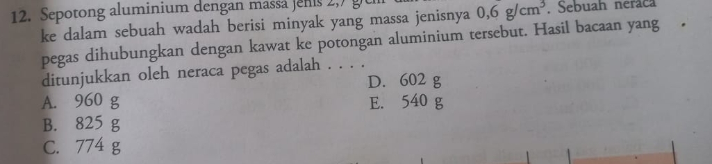 Sepotong aluminium dengan massa jenis 2,7 g
ke dalam sebuah wadah berisi minyak yang massa jenisnya 0,6g/cm^3. Sebuah neraca
pegas dihubungkan dengan kawat ke potongan aluminium tersebut. Hasil bacaan yang
ditunjukkan oleh neraca pegas adalah . . . .
D. 602 g
A. 960 g E. 540 g
B. 825 g
C. 774 g