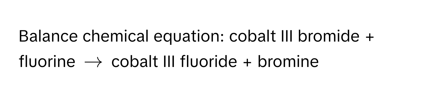 Balance chemical equation: cobalt III bromide + fluorine $arrow$ cobalt III fluoride + bromine