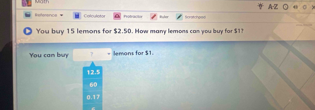 Math
A-Z
Reference Calculator Protractor Ruler Scratchpad
You buy 15 lemons for $2.50. How many lemons can you buy for $1?
You can buy ? lemons for $1.
12.5
60
0.17